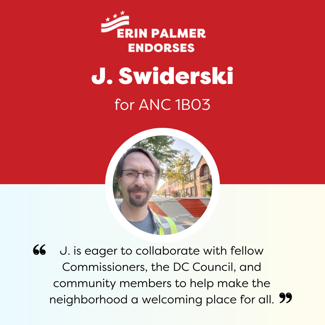 Two-part graphic: In the top half, written in white on cherry red: "Erin Palmer (with waving DC flag above her name) endorses J. Swiderski for ANC 1B03". In the lower half, written in black on white: "J. is eager to collaborate with fellow Commissioners, the DC Council, and community members to help make the neighborhood a welcoming place for all."  In between is a circular image of J. Swiderski in front of the Bancroft School Street barrier.